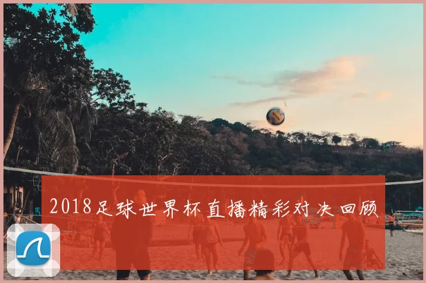 2018足球世界杯直播精彩对决回顾